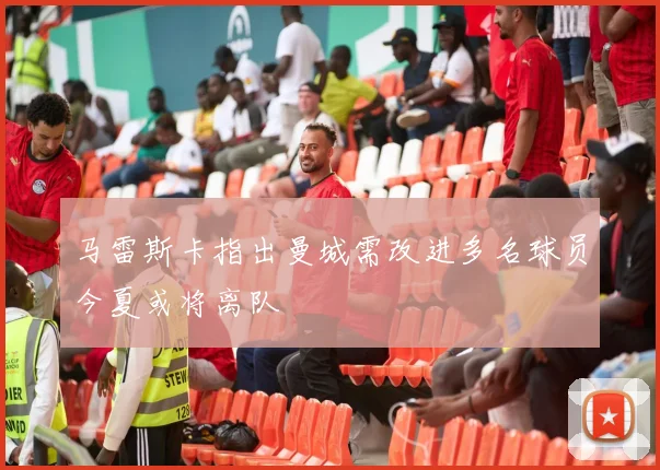 马雷斯卡指出曼城需改进多名球员今夏或将离队