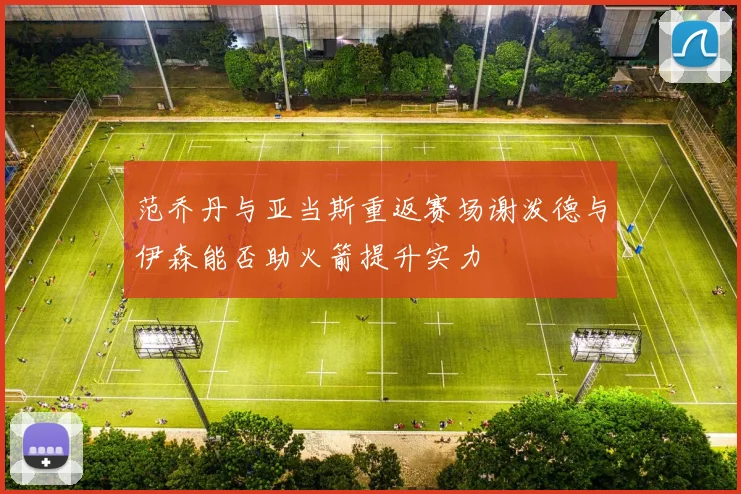 范乔丹与亚当斯重返赛场谢泼德与伊森能否助火箭提升实力