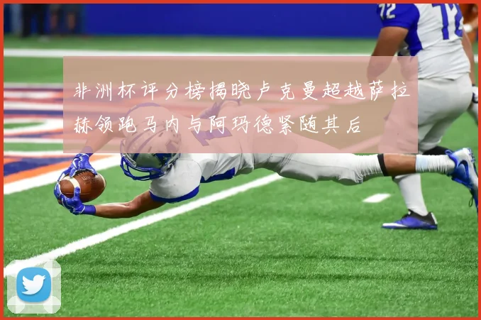 非洲杯评分榜揭晓卢克曼超越萨拉赫领跑马内与阿玛德紧随其后