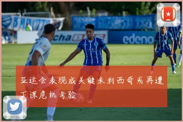 亚运会表现成关键米利西奇或再遭下课危机考验