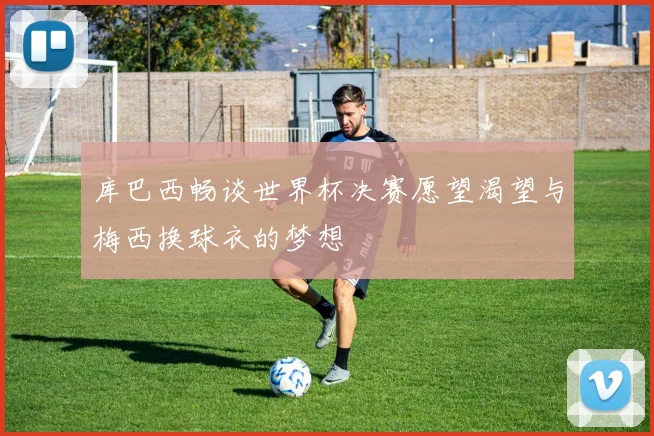 库巴西畅谈世界杯决赛愿望渴望与梅西换球衣的梦想