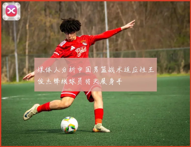 媒体人分析中国男篮战术适应性王俊杰锋线球员将大展身手