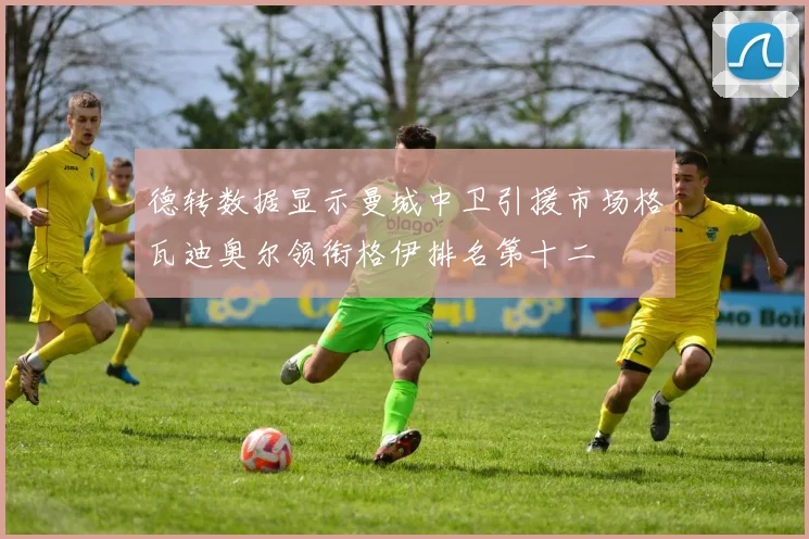 德转数据显示曼城中卫引援市场格瓦迪奥尔领衔格伊排名第十二
