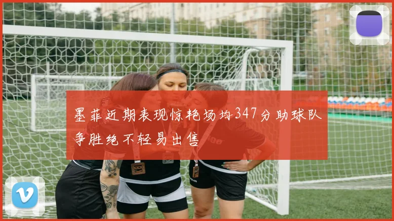 墨菲近期表现惊艳场均347分助球队争胜绝不轻易出售