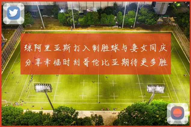 琼阿里亚斯打入制胜球与妻女同庆分享幸福时刻哥伦比亚期待更多胜利