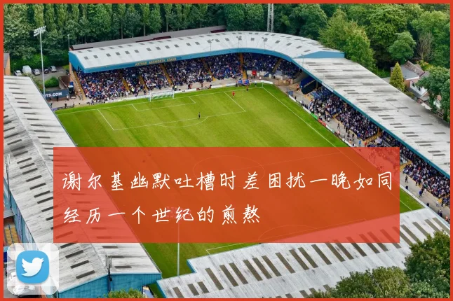 谢尔基幽默吐槽时差困扰一晚如同经历一个世纪的煎熬