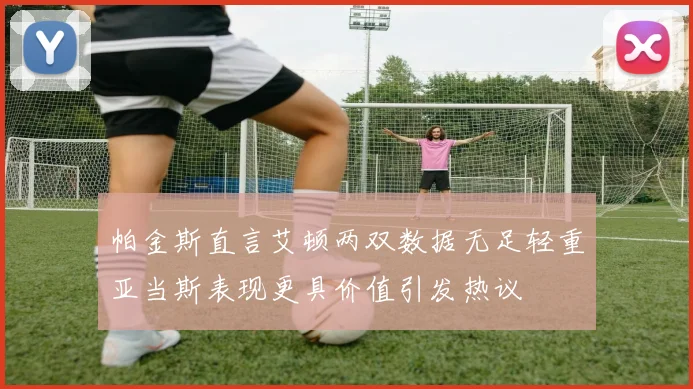 帕金斯直言艾顿两双数据无足轻重亚当斯表现更具价值引发热议