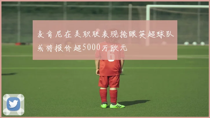 麦肯尼在美职联表现抢眼英超球队或将报价超5000万欧元
