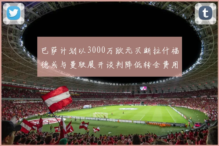 巴萨计划以3000万欧元买断拉什福德或与曼联展开谈判降低转会费用