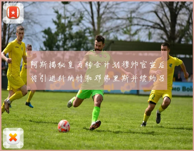 阿斯揭秘皇马转会计划穆帅官宣后将引进科纳特和邓弗里斯并续约吕迪格
