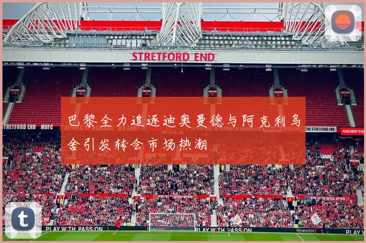巴黎全力追逐迪奥曼德与阿克利乌舍引发转会市场热潮