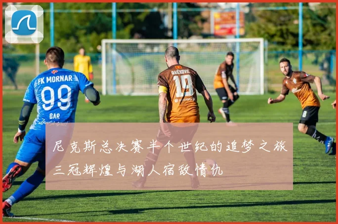尼克斯总决赛半个世纪的追梦之旅三冠辉煌与湖人宿敌情仇