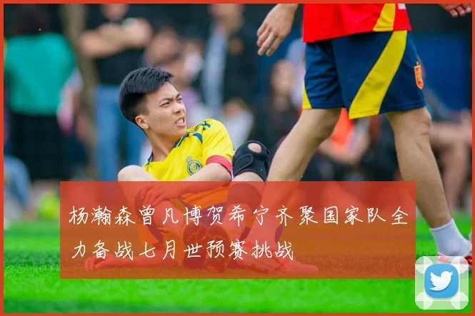 杨瀚森曾凡博贺希宁齐聚国家队全力备战七月世预赛挑战