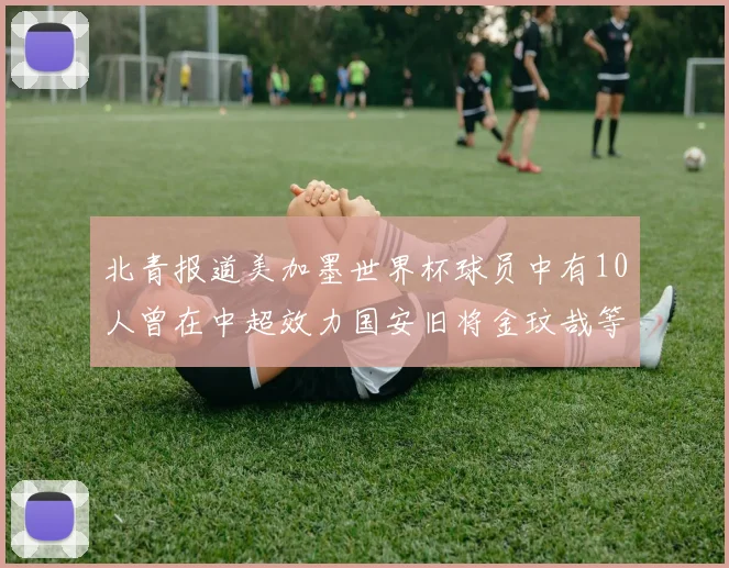 北青报道美加墨世界杯球员中有10人曾在中超效力国安旧将金玟哉等三人入选