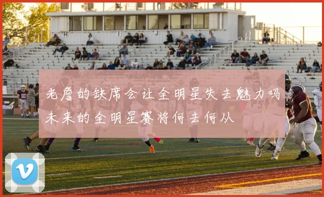老詹的缺席会让全明星失去魅力吗未来的全明星赛将何去何从