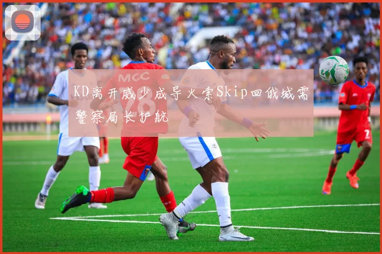 KD离开威少成导火索Skip回俄城需警察局长护航