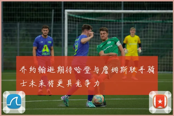 乔约翰逊期待哈登与詹姆斯联手骑士未来将更具竞争力