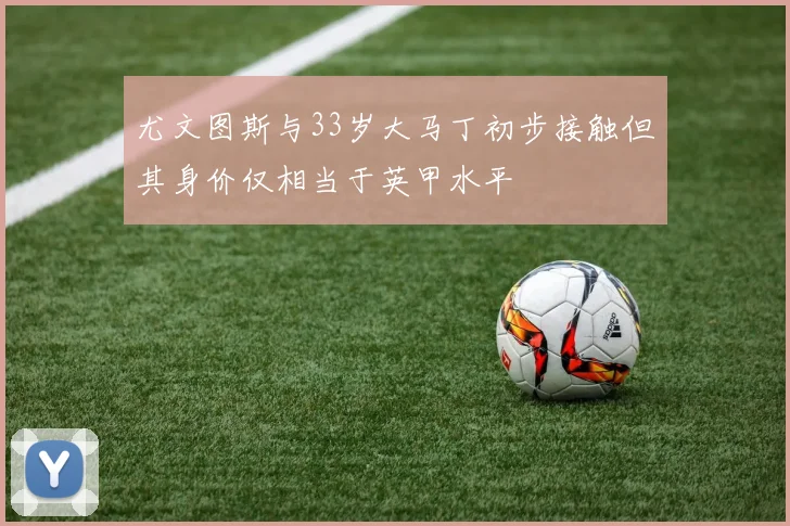 尤文图斯与33岁大马丁初步接触但其身价仅相当于英甲水平