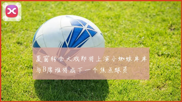 夏窗转会大戏即将上演小蜘蛛库库与B席谁将成下一个焦点球员