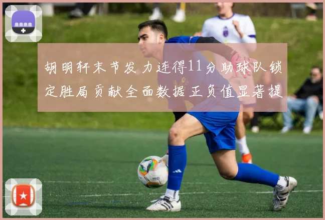 胡明轩末节发力连得11分助球队锁定胜局贡献全面数据正负值显著提升