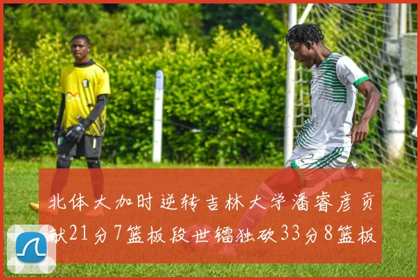 北体大加时逆转吉林大学潘睿彦贡献21分7篮板段世镭独砍33分8篮板表现抢眼