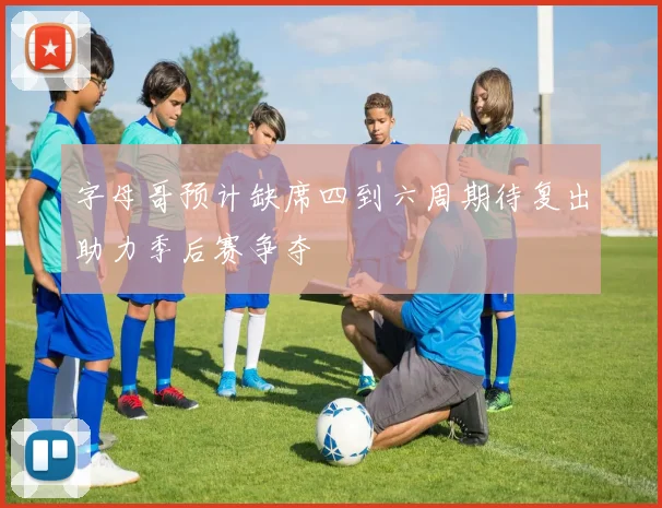 字母哥预计缺席四到六周期待复出助力季后赛争夺